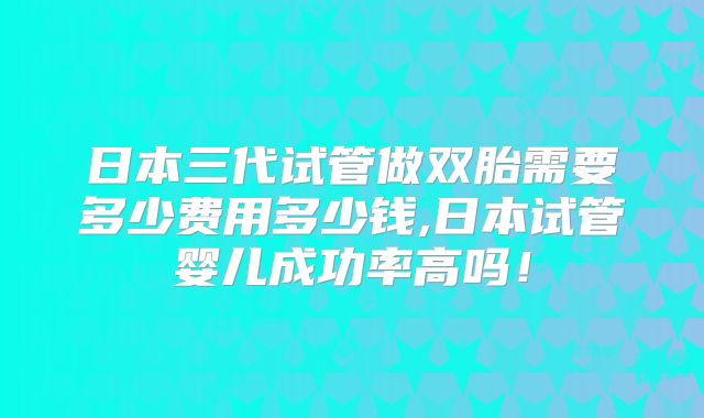 日本三代试管做双胎需要多少费用多少钱,日本试管婴儿成功率高吗!