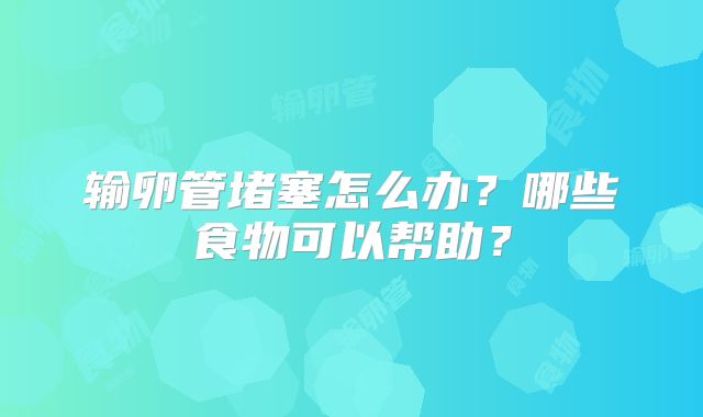 输卵管堵塞怎么办？哪些食物可以帮助？