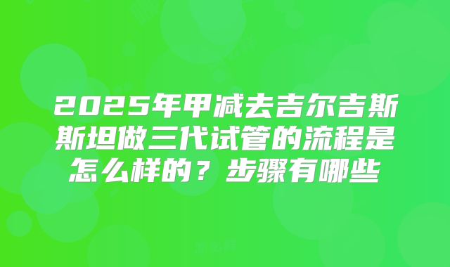 2025年甲减去吉尔吉斯斯坦做三代试管的流程是怎么样的?步骤有哪些