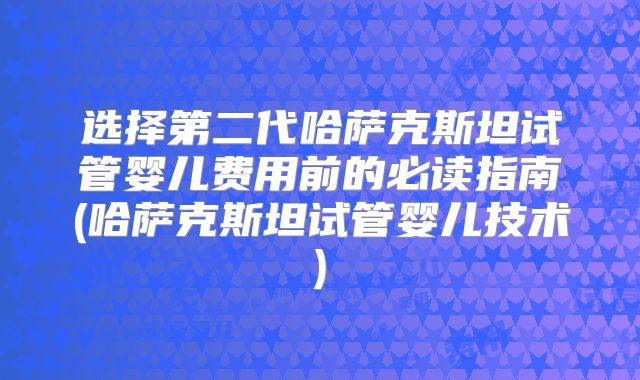 选择第二代哈萨克斯坦试管婴儿费用前的必读指南(哈萨克斯坦试管婴儿技术)