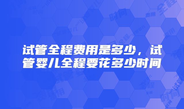 试管全程费用是多少,试管婴儿全程要花多少时间