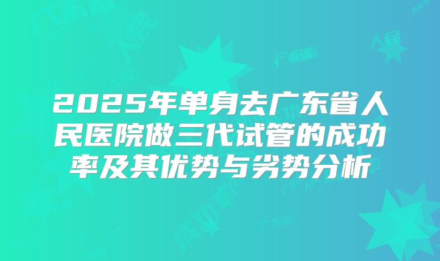 2025年单身去广东省人民医院做三代试管的成功率及其优势与劣势分析