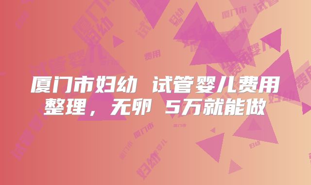 厦门市妇幼 试管婴儿费用整理，无卵�5万就能做