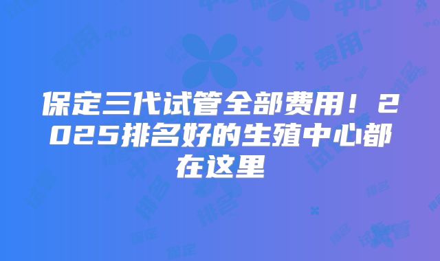 保定三代试管全部费用!2025排名好的生殖中心都在这里