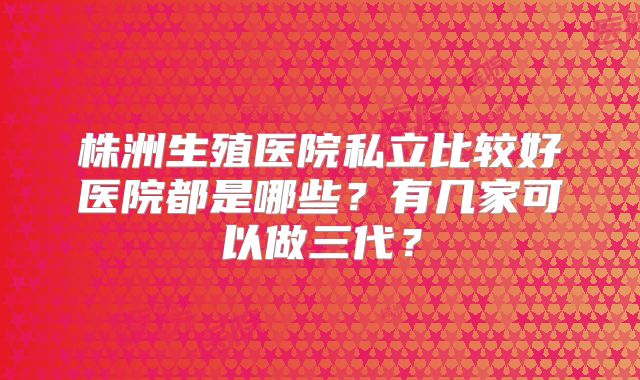 株洲生殖医院私立比较好医院都是哪些?有几家可以做三代?