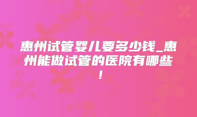 惠州试管婴儿要多少钱_惠州能做试管的医院有哪些！