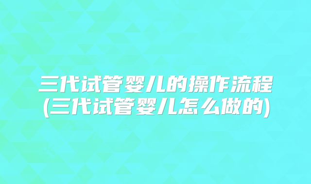 三代试管婴儿的操作流程(三代试管婴儿怎么做的)