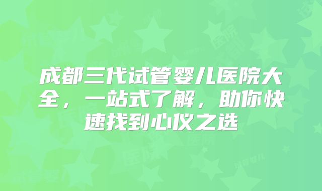 成都三代试管婴儿医院大全，一站式了解，助你快速找到心仪之选