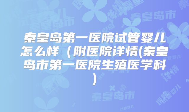 秦皇岛第一医院试管婴儿怎么样(附医院详情(秦皇岛市第一医院生殖医学科)