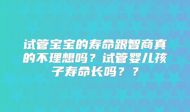 试管宝宝的寿命跟智商真的不理想吗？试管婴儿孩子寿命长吗？？