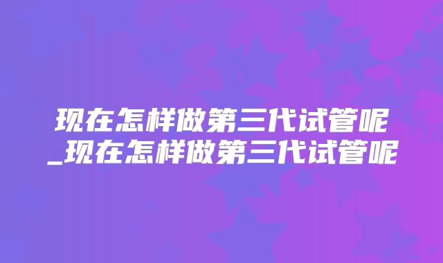 现在怎样做第三代试管呢_现在怎样做第三代试管呢