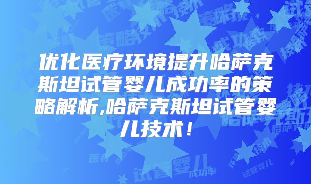 优化医疗环境提升哈萨克斯坦试管婴儿成功率的策略解析,哈萨克斯坦试管婴儿技术！
