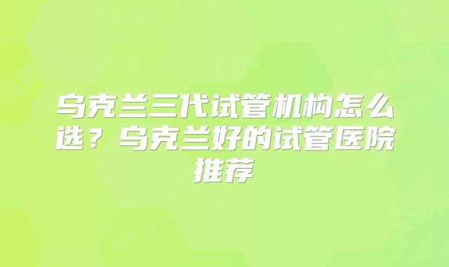 乌克兰三代试管机构怎么选？乌克兰好的试管医院推荐
