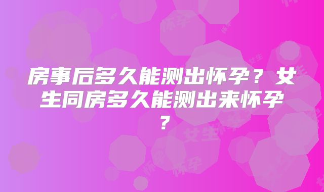 房事后多久能测出怀孕？女生同房多久能测出来怀孕？