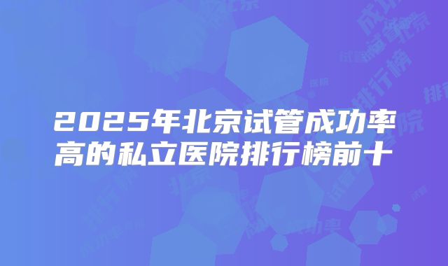 2025年北京试管成功率高的私立医院排行榜前十