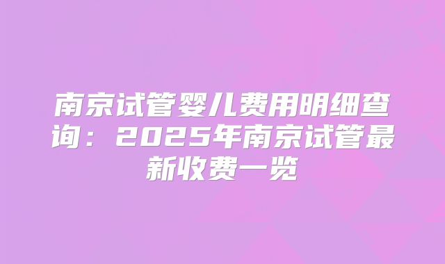 南京试管婴儿费用明细查询：2025年南京试管最新收费一览