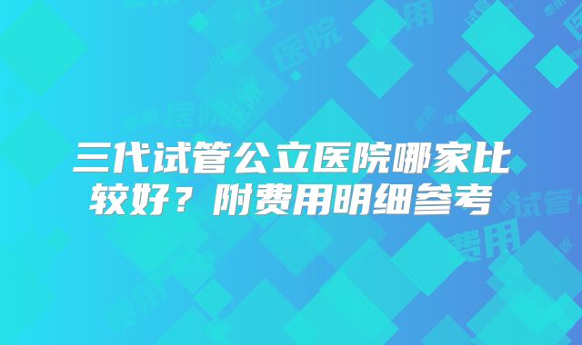 三代试管公立医院哪家比较好？附费用明细参考