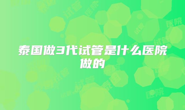 泰国做3代试管是什么医院做的