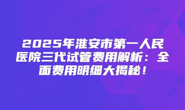2025年淮安市第一人民医院三代试管费用解析：全面费用明细大揭秘！