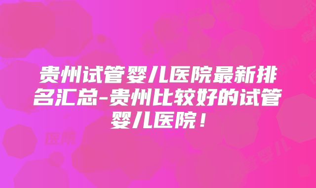 贵州试管婴儿医院最新排名汇总-贵州比较好的试管婴儿医院！