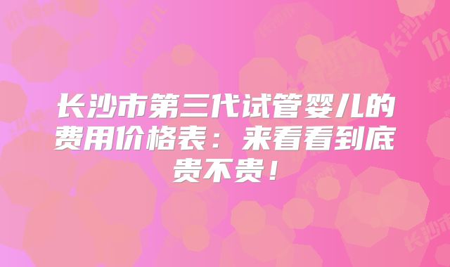 长沙市第三代试管婴儿的费用价格表:来看看到底贵不贵!