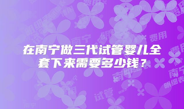 在南宁做三代试管婴儿全套下来需要多少钱？