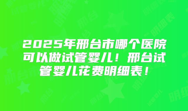 2025年邢台市哪个医院可以做试管婴儿！邢台试管婴儿花费明细表！