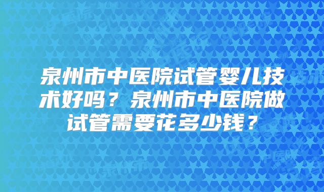 泉州市中医院试管婴儿技术好吗?泉州市中医院做试管需要花多少钱?