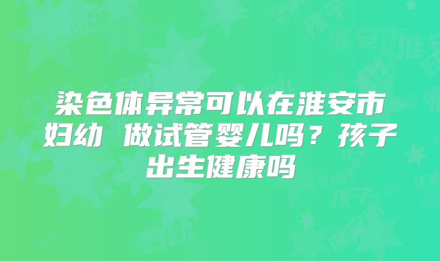 染色体异常可以在淮安市妇幼 做试管婴儿吗?孩子出生健康吗