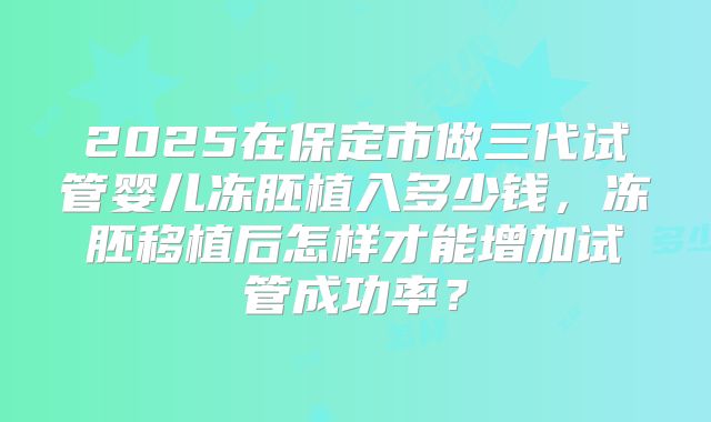 2025在保定市做三代试管婴儿冻胚植入多少钱，冻胚移植后怎样才能增加试管成功率？