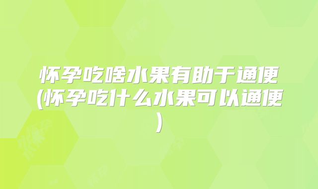 怀孕吃啥水果有助于通便(怀孕吃什么水果可以通便)