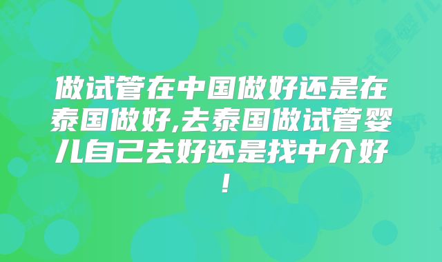 做试管在中国做好还是在泰国做好,去泰国做试管婴儿自己去好还是找中介好！