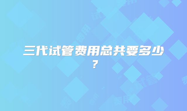 三代试管费用总共要多少？