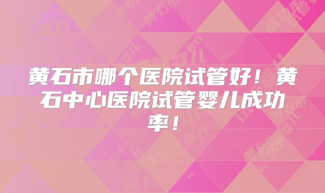 黄石市哪个医院试管好!黄石中心医院试管婴儿成功率!