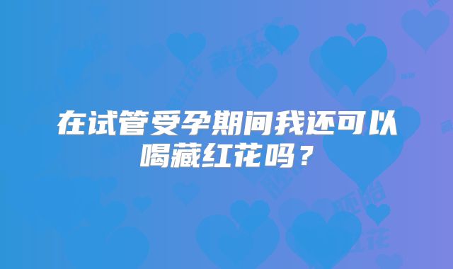 在试管受孕期间我还可以喝藏红花吗？