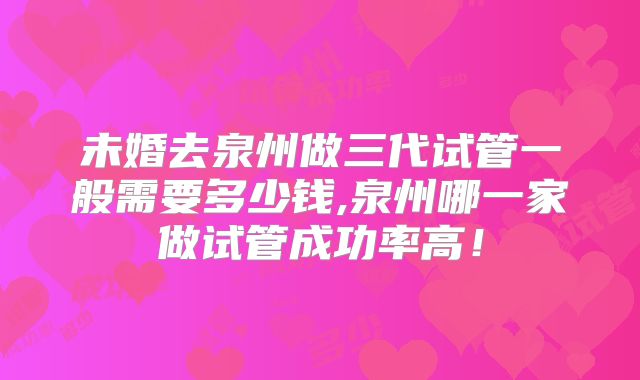 未婚去泉州做三代试管一般需要多少钱,泉州哪一家做试管成功率高!