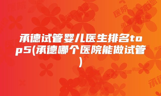 承德试管婴儿医生排名top5(承德哪个医院能做试管)