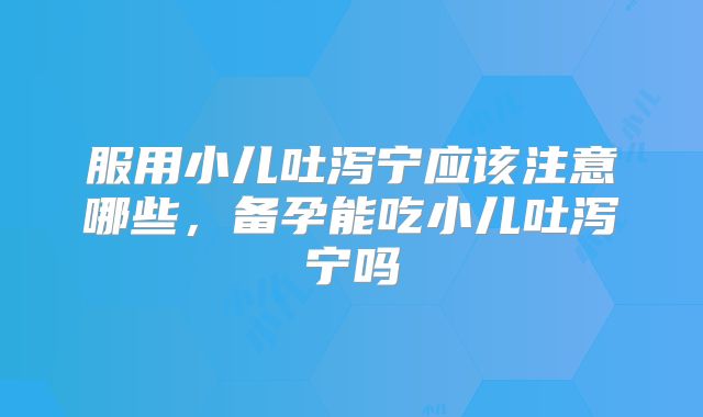 服用小儿吐泻宁应该注意哪些,备孕能吃小儿吐泻宁吗