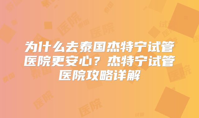 为什么去泰国杰特宁试管医院更安心？杰特宁试管医院攻略详解