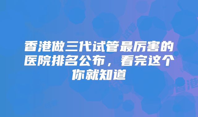 香港做三代试管最厉害的医院排名公布，看完这个你就知道