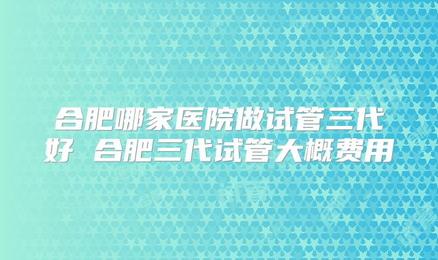 合肥哪家医院做试管三代好 合肥三代试管大概费用