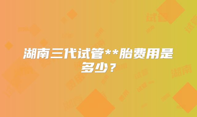 湖南三代试管**胎费用是多少?
