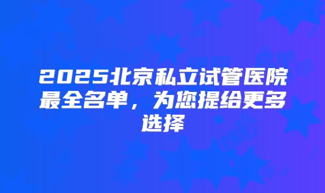 2025北京私立试管医院最全名单，为您提给更多选择