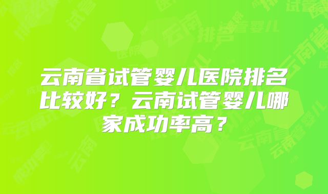 云南省试管婴儿医院排名比较好？云南试管婴儿哪家成功率高？