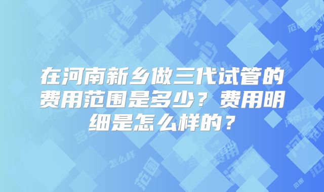 在河南新乡做三代试管的费用范围是多少?费用明细是怎么样的?