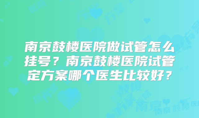 南京鼓楼医院做试管怎么挂号?南京鼓楼医院试管定方案哪个医生比较好?