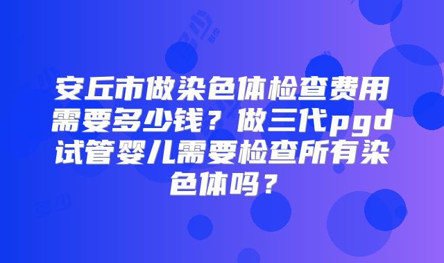 安丘市做染色体检查费用需要多少钱?做三代pgd试管婴儿需要检查所有染色体吗?