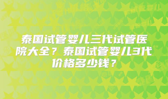 泰国试管婴儿三代试管医院大全？泰国试管婴儿3代价格多少钱？