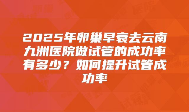 2025年卵巢早衰去云南九洲医院做试管的成功率有多少？如何提升试管成功率
