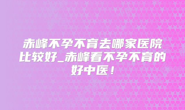 赤峰不孕不育去哪家医院比较好_赤峰看不孕不育的好中医!